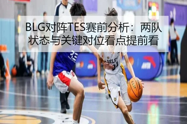 BLG对阵TES赛前分析：两队状态与关键对位看点提前看